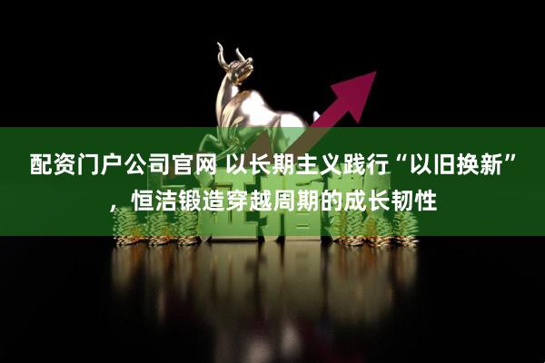 配资门户公司官网 以长期主义践行“以旧换新”，恒洁锻造穿越周期的成长韧性