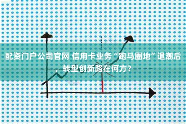 配资门户公司官网 信用卡业务“跑马圈地”退潮后，转型创新路在何方？