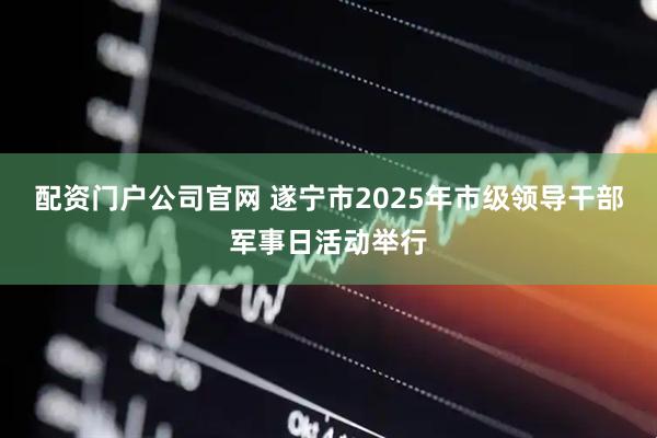 配资门户公司官网 遂宁市2025年市级领导干部军事日活动举行