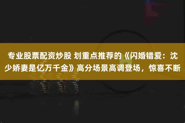 专业股票配资炒股 划重点推荐的《闪婚错爱：沈少娇妻是亿万千金》高分场景高调登场，惊喜不断