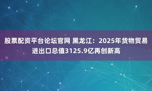 股票配资平台论坛官网 黑龙江：2025年货物贸易进出口总值3125.9亿再创新高