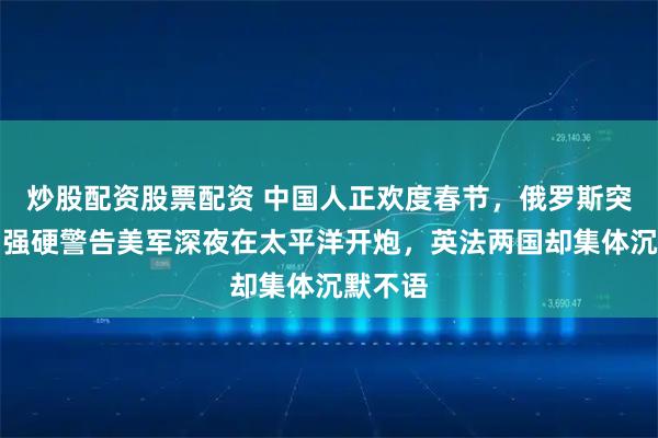 炒股配资股票配资 中国人正欢度春节，俄罗斯突然发出强硬警告美军深夜在太平洋开炮，英法两国却集体沉默不语