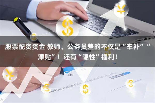股票配资资金 教师、公务员差的不仅是“车补”“津贴”！还有“隐性”福利！