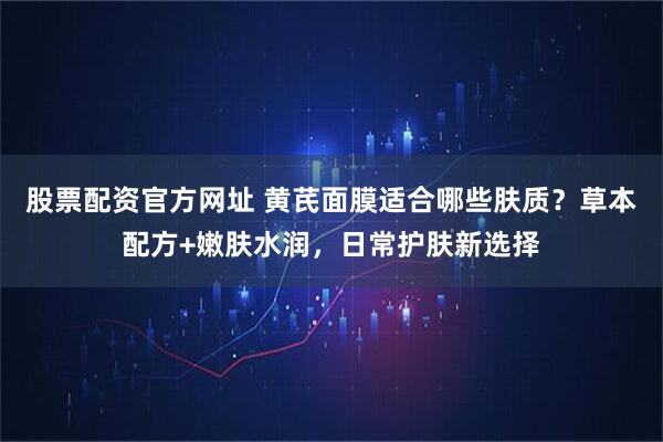 股票配资官方网址 黄芪面膜适合哪些肤质？草本配方+嫩肤水润，日常护肤新选择