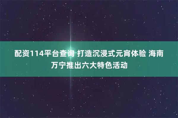 配资114平台查询 打造沉浸式元宵体验 海南万宁推出六大特色活动