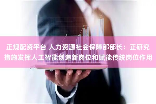 正规配资平台 人力资源社会保障部部长：正研究措施发挥人工智能创造新岗位和赋能传统岗位作用