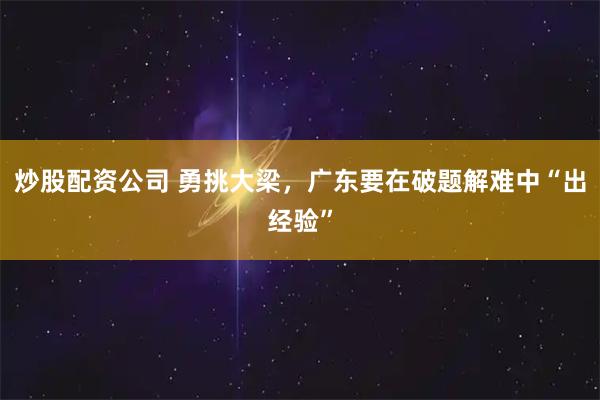 炒股配资公司 勇挑大梁，广东要在破题解难中“出经验”