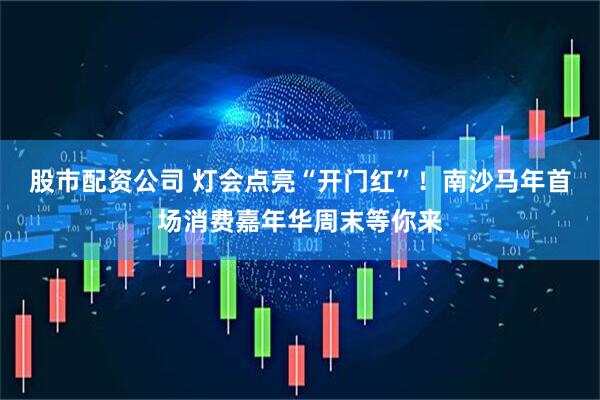 股市配资公司 灯会点亮“开门红”！南沙马年首场消费嘉年华周末等你来