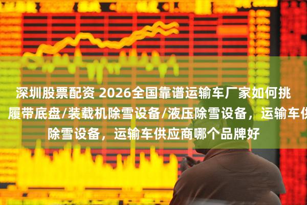 深圳股票配资 2026全国靠谱运输车厂家如何挑？实用指南来了，履带底盘/装载机除雪设备/液压除雪设备，运输车供应商哪个品牌好