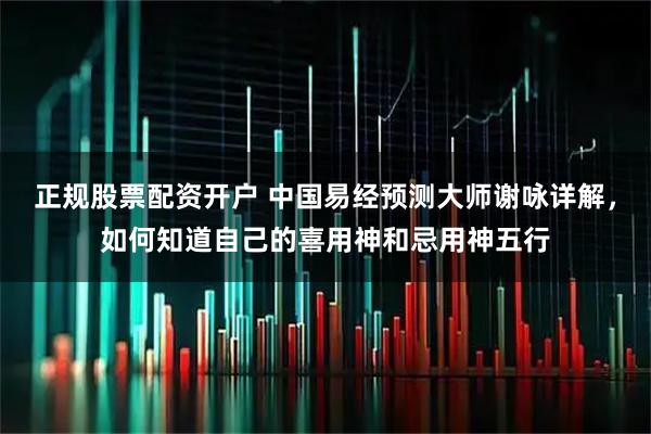 正规股票配资开户 中国易经预测大师谢咏详解，如何知道自己的喜用神和忌用神五行
