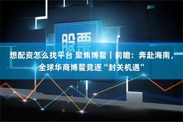 想配资怎么找平台 聚焦博鳌｜前瞻：奔赴海南，全球华商博鳌竞逐“封关机遇”