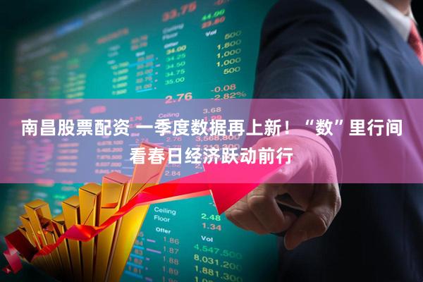 南昌股票配资 一季度数据再上新！“数”里行间看春日经济跃动前行