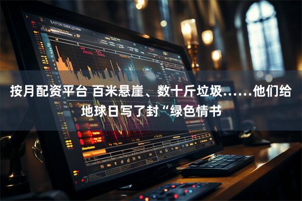 按月配资平台 百米悬崖、数十斤垃圾……他们给地球日写了封“绿色情书