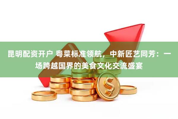 昆明配资开户 粤菜标准领航，中新匠艺同芳：一场跨越国界的美食文化交流盛宴